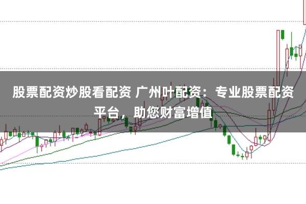 股票配资炒股看配资 广州叶配资：专业股票配资平台，助您财富增值