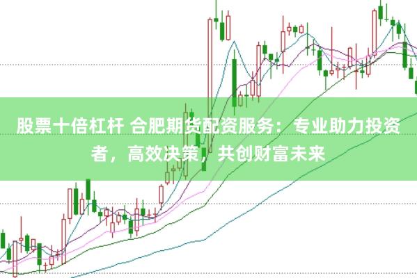 股票十倍杠杆 合肥期货配资服务：专业助力投资者，高效决策，共创财富未来