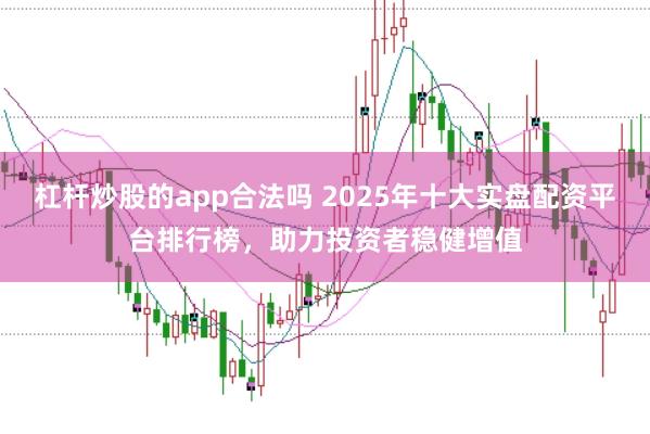 杠杆炒股的app合法吗 2025年十大实盘配资平台排行榜，助力投资者稳健增值
