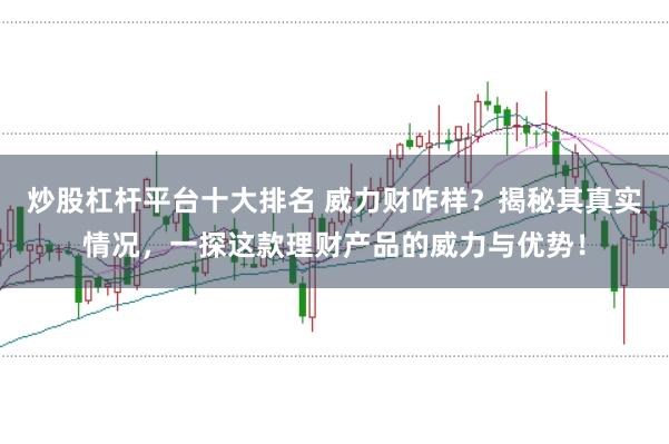 炒股杠杆平台十大排名 威力财咋样？揭秘其真实情况，一探这款理财产品的威力与优势！
