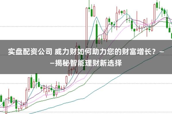 实盘配资公司 威力财如何助力您的财富增长？——揭秘智能理财新选择