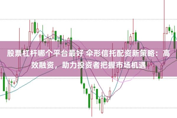 股票杠杆哪个平台最好 伞形信托配资新策略：高效融资，助力投资者把握市场机遇