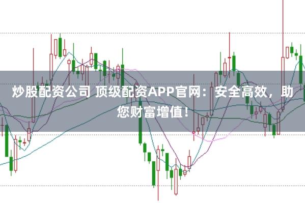 炒股配资公司 顶级配资APP官网：安全高效，助您财富增值！