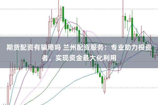 期货配资有骗局吗 兰州配资服务：专业助力投资者，实现资金最大化利用