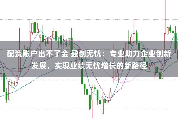 配资账户出不了金 盈创无忧：专业助力企业创新发展，实现业绩无忧增长的新路径