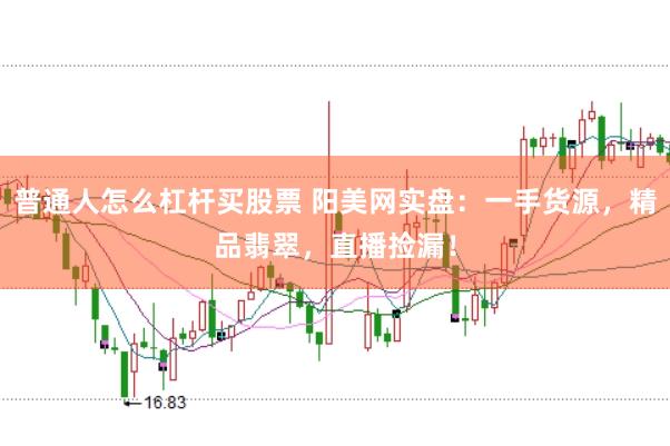 普通人怎么杠杆买股票 阳美网实盘：一手货源，精品翡翠，直播捡漏！