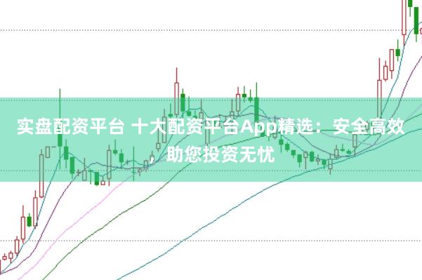 实盘配资平台 十大配资平台App精选：安全高效，助您投资无忧