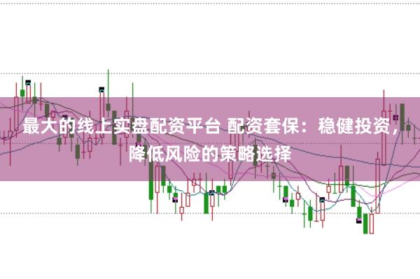最大的线上实盘配资平台 配资套保：稳健投资，降低风险的策略选择