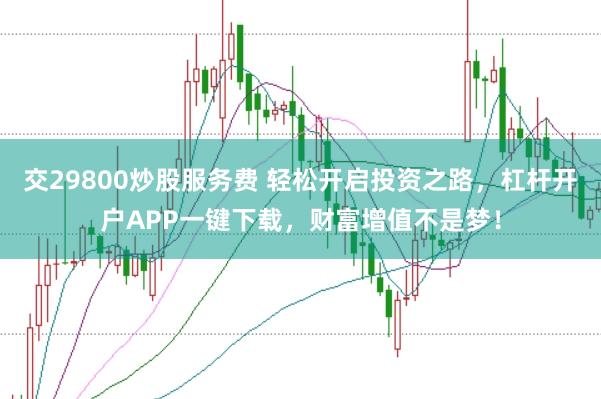 交29800炒股服务费 轻松开启投资之路，杠杆开户APP一键下载，财富增值不是梦！