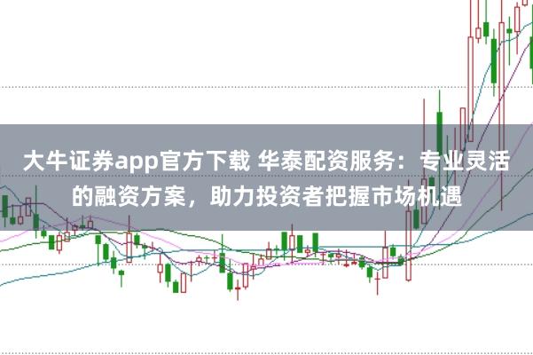 大牛证券app官方下载 华泰配资服务:专业灵活的融资方案,助力投资者把握市场机遇