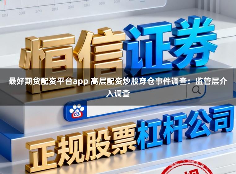 最好期货配资平台app 高层配资炒股穿仓事件调查:监管层介入调查
