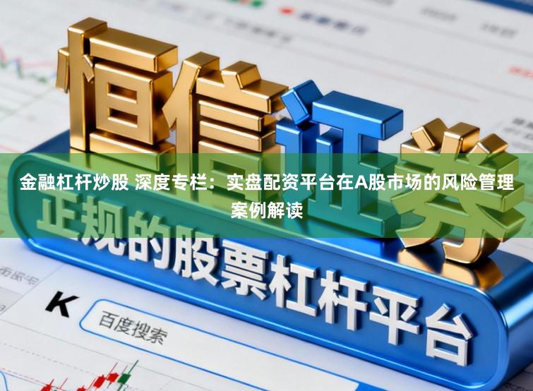 金融杠杆炒股 深度专栏：实盘配资平台在A股市场的风险管理案例解读
